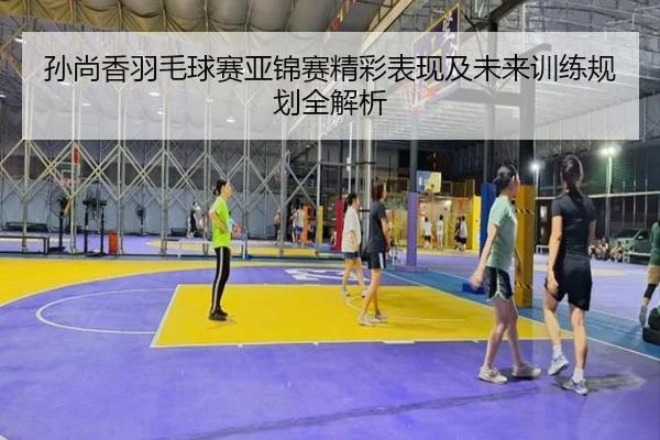 孙尚香羽毛球赛亚锦赛精彩表现及未来训练规划全解析